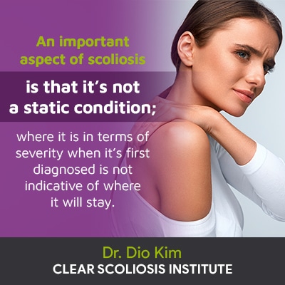 "An important aspect of scoliosis to understand is that it’s not a static condition; where it is in terms of severity when it’s first diagnosed is not indicative of where it will stay."